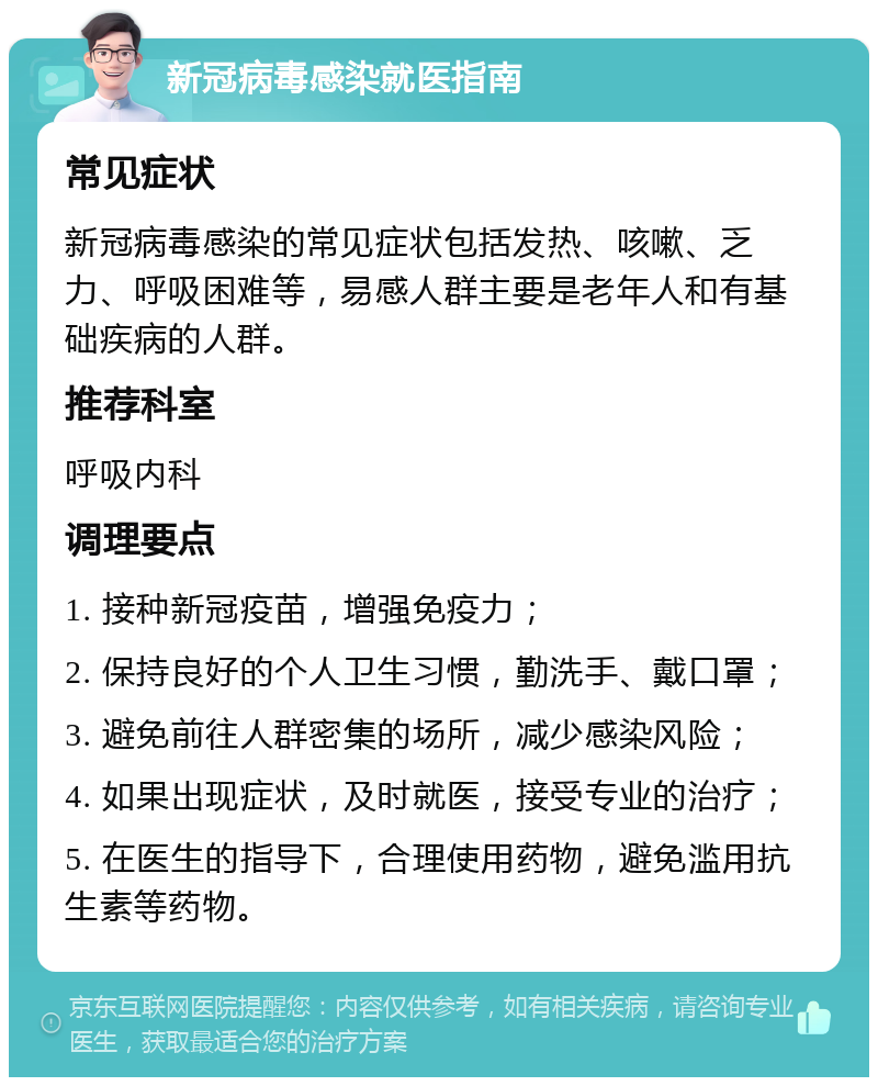 新冠病毒感染就医指南 常见症状 新冠病毒感染的常见症状包括发热、咳嗽、乏力、呼吸困难等，易感人群主要是老年人和有基础疾病的人群。 推荐科室 呼吸内科 调理要点 1. 接种新冠疫苗，增强免疫力； 2. 保持良好的个人卫生习惯，勤洗手、戴口罩； 3. 避免前往人群密集的场所，减少感染风险； 4. 如果出现症状，及时就医，接受专业的治疗； 5. 在医生的指导下，合理使用药物，避免滥用抗生素等药物。