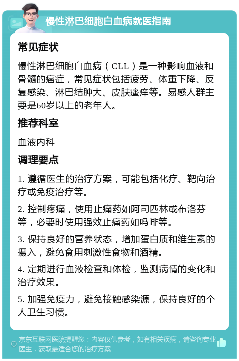 慢性淋巴细胞白血病就医指南 常见症状 慢性淋巴细胞白血病（CLL）是一种影响血液和骨髓的癌症，常见症状包括疲劳、体重下降、反复感染、淋巴结肿大、皮肤瘙痒等。易感人群主要是60岁以上的老年人。 推荐科室 血液内科 调理要点 1. 遵循医生的治疗方案，可能包括化疗、靶向治疗或免疫治疗等。 2. 控制疼痛，使用止痛药如阿司匹林或布洛芬等，必要时使用强效止痛药如吗啡等。 3. 保持良好的营养状态，增加蛋白质和维生素的摄入，避免食用刺激性食物和酒精。 4. 定期进行血液检查和体检，监测病情的变化和治疗效果。 5. 加强免疫力，避免接触感染源，保持良好的个人卫生习惯。