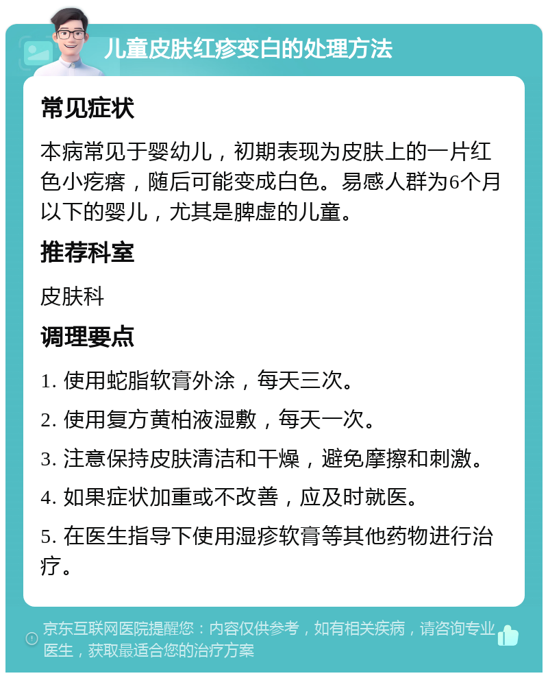 儿童皮肤红疹变白的处理方法 常见症状 本病常见于婴幼儿，初期表现为皮肤上的一片红色小疙瘩，随后可能变成白色。易感人群为6个月以下的婴儿，尤其是脾虚的儿童。 推荐科室 皮肤科 调理要点 1. 使用蛇脂软膏外涂，每天三次。 2. 使用复方黄柏液湿敷，每天一次。 3. 注意保持皮肤清洁和干燥，避免摩擦和刺激。 4. 如果症状加重或不改善，应及时就医。 5. 在医生指导下使用湿疹软膏等其他药物进行治疗。