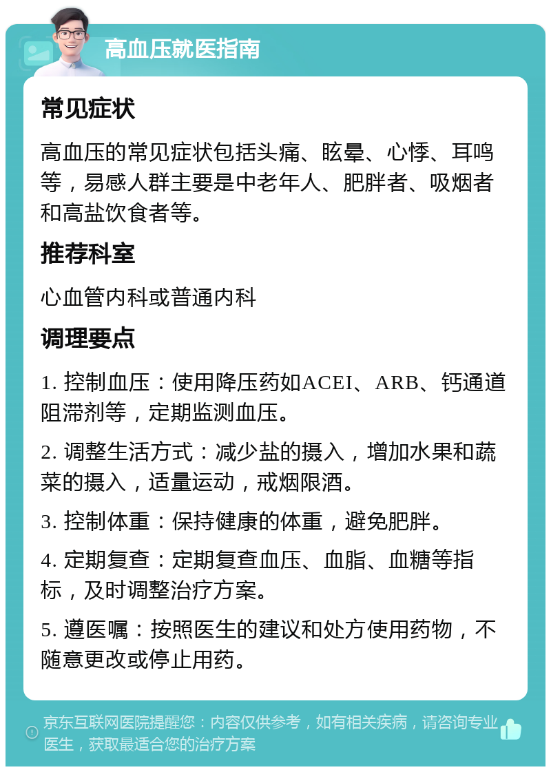 高血压就医指南 常见症状 高血压的常见症状包括头痛、眩晕、心悸、耳鸣等，易感人群主要是中老年人、肥胖者、吸烟者和高盐饮食者等。 推荐科室 心血管内科或普通内科 调理要点 1. 控制血压：使用降压药如ACEI、ARB、钙通道阻滞剂等，定期监测血压。 2. 调整生活方式：减少盐的摄入，增加水果和蔬菜的摄入，适量运动，戒烟限酒。 3. 控制体重：保持健康的体重，避免肥胖。 4. 定期复查：定期复查血压、血脂、血糖等指标，及时调整治疗方案。 5. 遵医嘱：按照医生的建议和处方使用药物，不随意更改或停止用药。