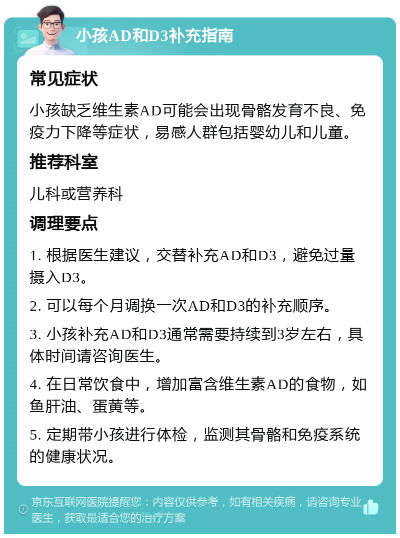 小孩AD和D3补充指南 常见症状 小孩缺乏维生素AD可能会出现骨骼发育不良、免疫力下降等症状，易感人群包括婴幼儿和儿童。 推荐科室 儿科或营养科 调理要点 1. 根据医生建议，交替补充AD和D3，避免过量摄入D3。 2. 可以每个月调换一次AD和D3的补充顺序。 3. 小孩补充AD和D3通常需要持续到3岁左右，具体时间请咨询医生。 4. 在日常饮食中，增加富含维生素AD的食物，如鱼肝油、蛋黄等。 5. 定期带小孩进行体检，监测其骨骼和免疫系统的健康状况。