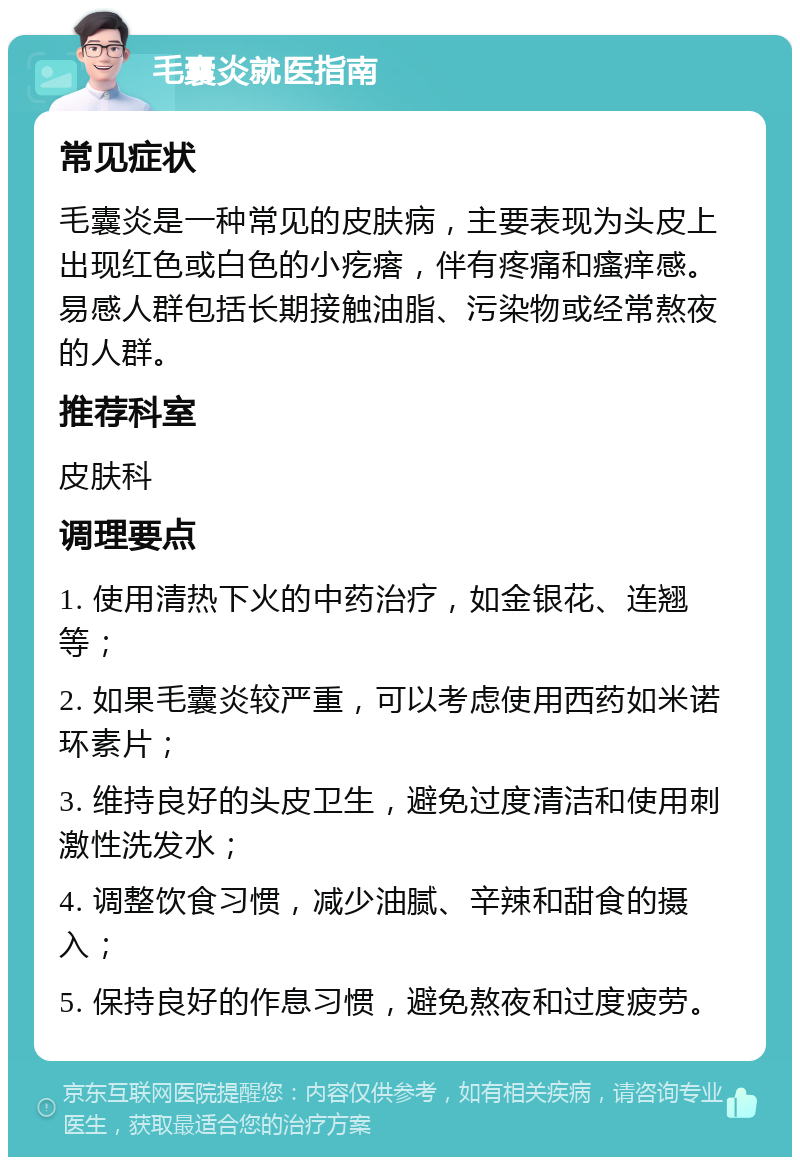 毛囊炎就医指南 常见症状 毛囊炎是一种常见的皮肤病，主要表现为头皮上出现红色或白色的小疙瘩，伴有疼痛和瘙痒感。易感人群包括长期接触油脂、污染物或经常熬夜的人群。 推荐科室 皮肤科 调理要点 1. 使用清热下火的中药治疗，如金银花、连翘等； 2. 如果毛囊炎较严重，可以考虑使用西药如米诺环素片； 3. 维持良好的头皮卫生，避免过度清洁和使用刺激性洗发水； 4. 调整饮食习惯，减少油腻、辛辣和甜食的摄入； 5. 保持良好的作息习惯，避免熬夜和过度疲劳。