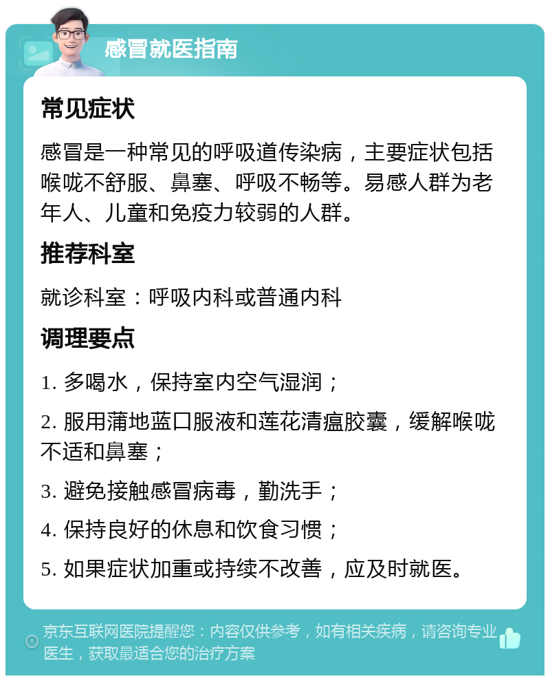 感冒就医指南 常见症状 感冒是一种常见的呼吸道传染病，主要症状包括喉咙不舒服、鼻塞、呼吸不畅等。易感人群为老年人、儿童和免疫力较弱的人群。 推荐科室 就诊科室：呼吸内科或普通内科 调理要点 1. 多喝水，保持室内空气湿润； 2. 服用蒲地蓝口服液和莲花清瘟胶囊，缓解喉咙不适和鼻塞； 3. 避免接触感冒病毒，勤洗手； 4. 保持良好的休息和饮食习惯； 5. 如果症状加重或持续不改善，应及时就医。