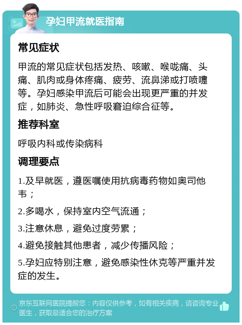 孕妇甲流就医指南 常见症状 甲流的常见症状包括发热、咳嗽、喉咙痛、头痛、肌肉或身体疼痛、疲劳、流鼻涕或打喷嚏等。孕妇感染甲流后可能会出现更严重的并发症，如肺炎、急性呼吸窘迫综合征等。 推荐科室 呼吸内科或传染病科 调理要点 1.及早就医，遵医嘱使用抗病毒药物如奥司他韦； 2.多喝水，保持室内空气流通； 3.注意休息，避免过度劳累； 4.避免接触其他患者，减少传播风险； 5.孕妇应特别注意，避免感染性休克等严重并发症的发生。