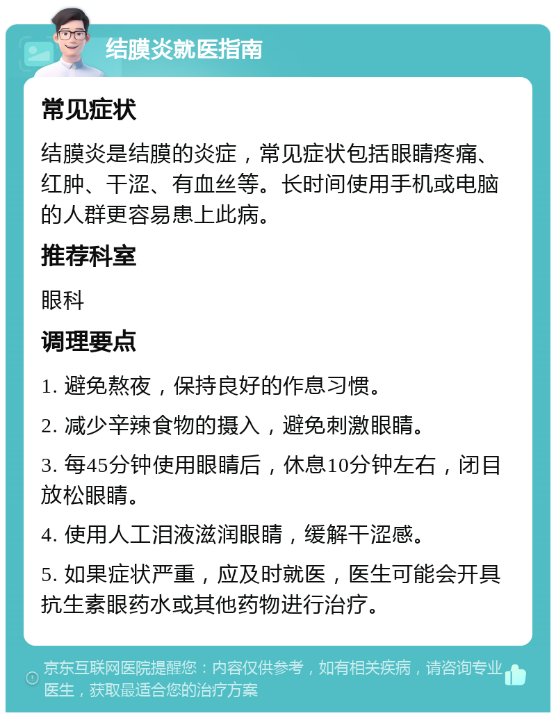 结膜炎就医指南 常见症状 结膜炎是结膜的炎症，常见症状包括眼睛疼痛、红肿、干涩、有血丝等。长时间使用手机或电脑的人群更容易患上此病。 推荐科室 眼科 调理要点 1. 避免熬夜，保持良好的作息习惯。 2. 减少辛辣食物的摄入，避免刺激眼睛。 3. 每45分钟使用眼睛后，休息10分钟左右，闭目放松眼睛。 4. 使用人工泪液滋润眼睛，缓解干涩感。 5. 如果症状严重，应及时就医，医生可能会开具抗生素眼药水或其他药物进行治疗。