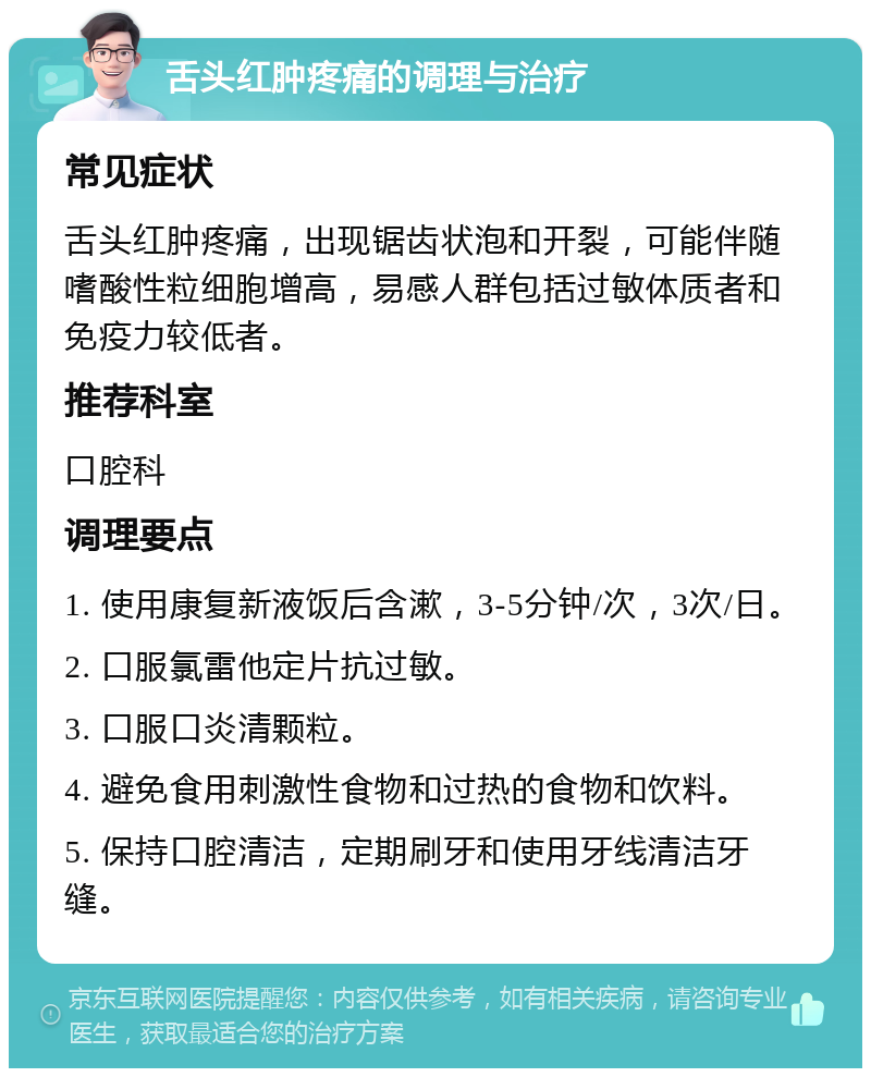 舌头红肿疼痛的调理与治疗 常见症状 舌头红肿疼痛，出现锯齿状泡和开裂，可能伴随嗜酸性粒细胞增高，易感人群包括过敏体质者和免疫力较低者。 推荐科室 口腔科 调理要点 1. 使用康复新液饭后含漱，3-5分钟/次，3次/日。 2. 口服氯雷他定片抗过敏。 3. 口服口炎清颗粒。 4. 避免食用刺激性食物和过热的食物和饮料。 5. 保持口腔清洁，定期刷牙和使用牙线清洁牙缝。