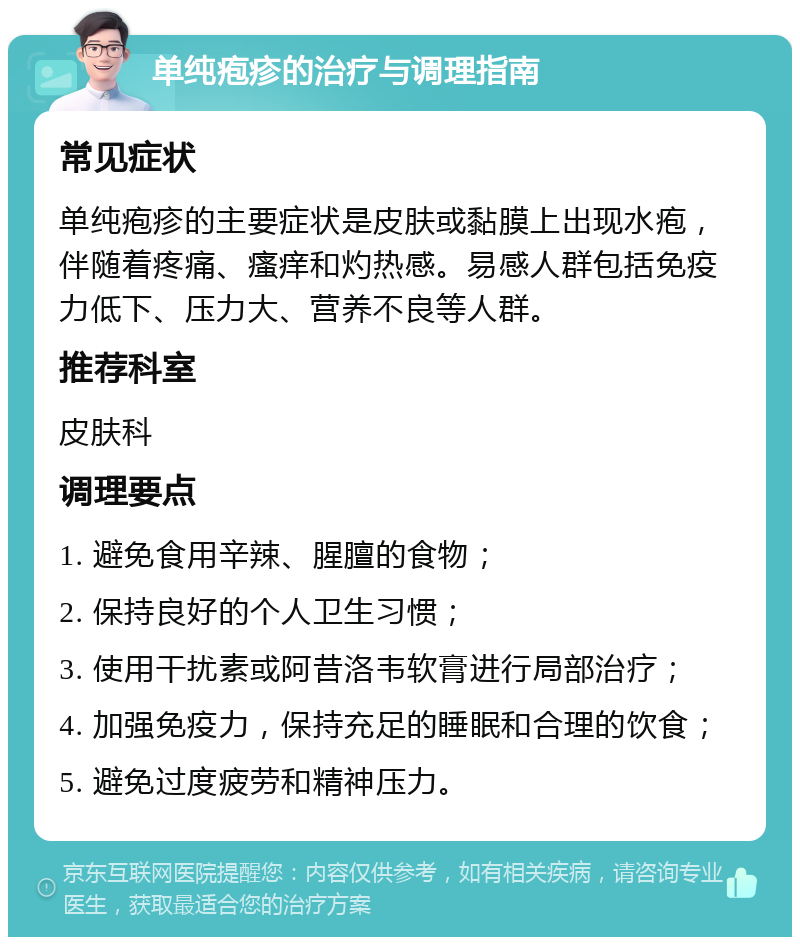 单纯疱疹的治疗与调理指南 常见症状 单纯疱疹的主要症状是皮肤或黏膜上出现水疱，伴随着疼痛、瘙痒和灼热感。易感人群包括免疫力低下、压力大、营养不良等人群。 推荐科室 皮肤科 调理要点 1. 避免食用辛辣、腥膻的食物； 2. 保持良好的个人卫生习惯； 3. 使用干扰素或阿昔洛韦软膏进行局部治疗； 4. 加强免疫力，保持充足的睡眠和合理的饮食； 5. 避免过度疲劳和精神压力。