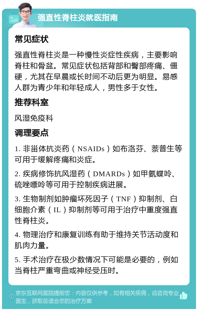 强直性脊柱炎就医指南 常见症状 强直性脊柱炎是一种慢性炎症性疾病，主要影响脊柱和骨盆。常见症状包括背部和臀部疼痛、僵硬，尤其在早晨或长时间不动后更为明显。易感人群为青少年和年轻成人，男性多于女性。 推荐科室 风湿免疫科 调理要点 1. 非甾体抗炎药（NSAIDs）如布洛芬、萘普生等可用于缓解疼痛和炎症。 2. 疾病修饰抗风湿药（DMARDs）如甲氨蝶呤、硫唑嘌呤等可用于控制疾病进展。 3. 生物制剂如肿瘤坏死因子（TNF）抑制剂、白细胞介素（IL）抑制剂等可用于治疗中重度强直性脊柱炎。 4. 物理治疗和康复训练有助于维持关节活动度和肌肉力量。 5. 手术治疗在极少数情况下可能是必要的，例如当脊柱严重弯曲或神经受压时。