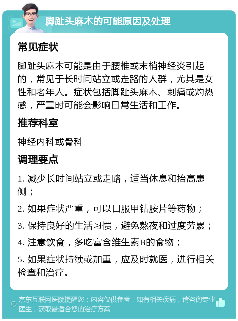 脚趾头麻木的可能原因及处理 常见症状 脚趾头麻木可能是由于腰椎或末梢神经炎引起的，常见于长时间站立或走路的人群，尤其是女性和老年人。症状包括脚趾头麻木、刺痛或灼热感，严重时可能会影响日常生活和工作。 推荐科室 神经内科或骨科 调理要点 1. 减少长时间站立或走路，适当休息和抬高患侧； 2. 如果症状严重，可以口服甲钴胺片等药物； 3. 保持良好的生活习惯，避免熬夜和过度劳累； 4. 注意饮食，多吃富含维生素B的食物； 5. 如果症状持续或加重，应及时就医，进行相关检查和治疗。