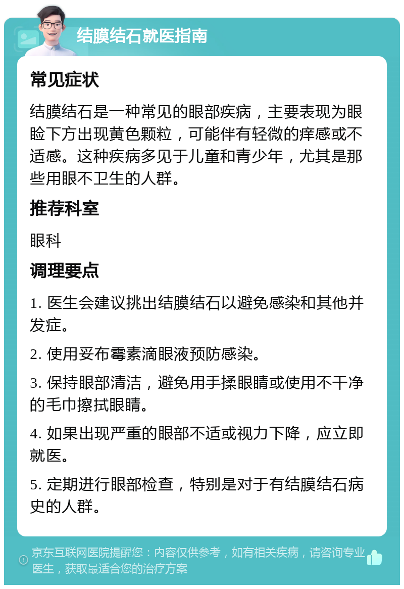 结膜结石就医指南 常见症状 结膜结石是一种常见的眼部疾病，主要表现为眼睑下方出现黄色颗粒，可能伴有轻微的痒感或不适感。这种疾病多见于儿童和青少年，尤其是那些用眼不卫生的人群。 推荐科室 眼科 调理要点 1. 医生会建议挑出结膜结石以避免感染和其他并发症。 2. 使用妥布霉素滴眼液预防感染。 3. 保持眼部清洁，避免用手揉眼睛或使用不干净的毛巾擦拭眼睛。 4. 如果出现严重的眼部不适或视力下降，应立即就医。 5. 定期进行眼部检查，特别是对于有结膜结石病史的人群。