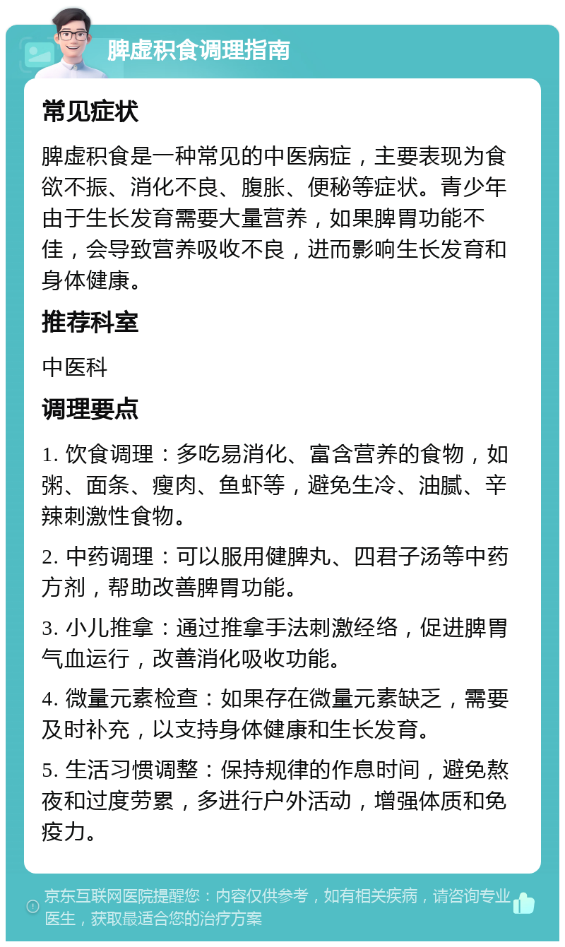 脾虚积食调理指南 常见症状 脾虚积食是一种常见的中医病症，主要表现为食欲不振、消化不良、腹胀、便秘等症状。青少年由于生长发育需要大量营养，如果脾胃功能不佳，会导致营养吸收不良，进而影响生长发育和身体健康。 推荐科室 中医科 调理要点 1. 饮食调理：多吃易消化、富含营养的食物，如粥、面条、瘦肉、鱼虾等，避免生冷、油腻、辛辣刺激性食物。 2. 中药调理：可以服用健脾丸、四君子汤等中药方剂，帮助改善脾胃功能。 3. 小儿推拿：通过推拿手法刺激经络，促进脾胃气血运行，改善消化吸收功能。 4. 微量元素检查：如果存在微量元素缺乏，需要及时补充，以支持身体健康和生长发育。 5. 生活习惯调整：保持规律的作息时间，避免熬夜和过度劳累，多进行户外活动，增强体质和免疫力。