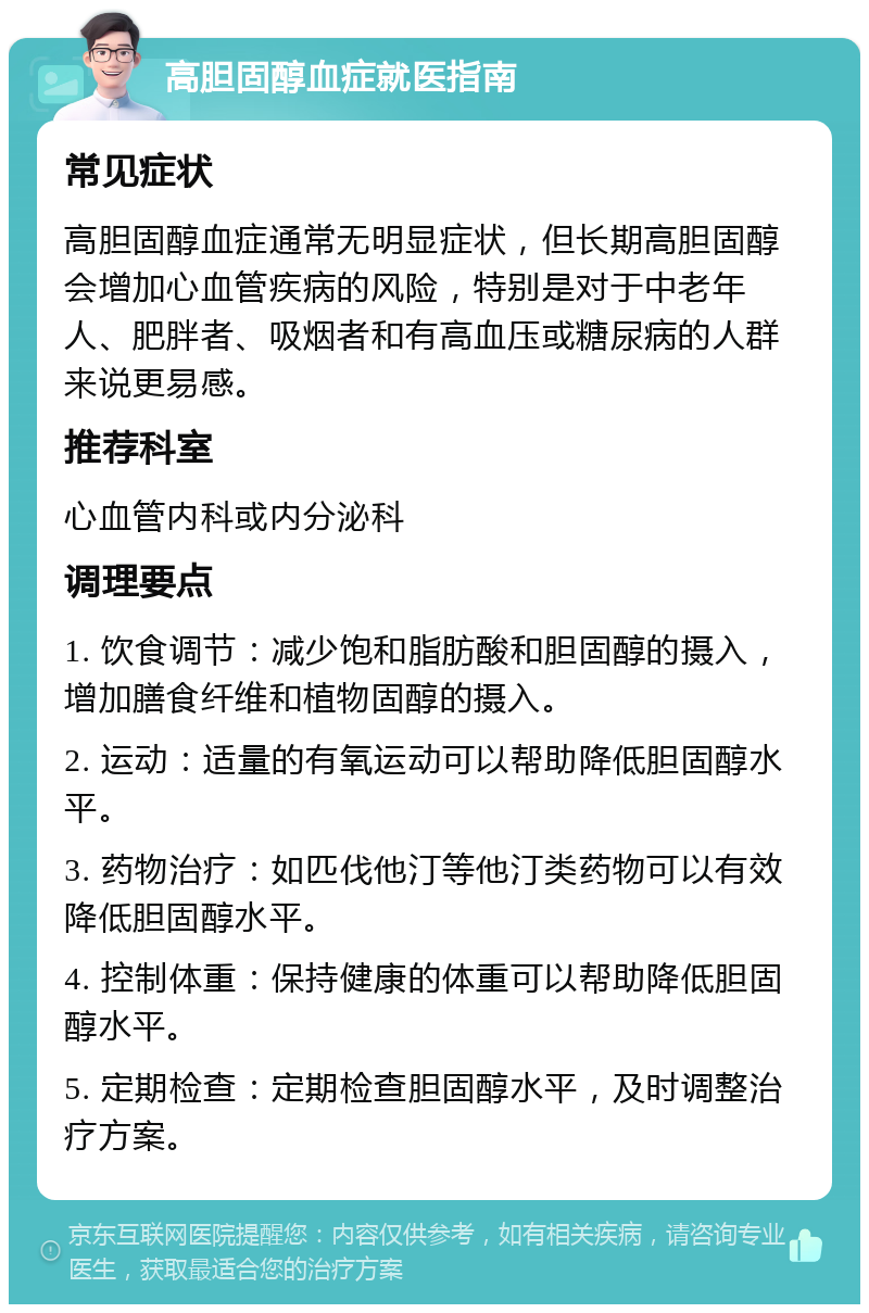 高胆固醇血症就医指南 常见症状 高胆固醇血症通常无明显症状，但长期高胆固醇会增加心血管疾病的风险，特别是对于中老年人、肥胖者、吸烟者和有高血压或糖尿病的人群来说更易感。 推荐科室 心血管内科或内分泌科 调理要点 1. 饮食调节：减少饱和脂肪酸和胆固醇的摄入，增加膳食纤维和植物固醇的摄入。 2. 运动：适量的有氧运动可以帮助降低胆固醇水平。 3. 药物治疗：如匹伐他汀等他汀类药物可以有效降低胆固醇水平。 4. 控制体重：保持健康的体重可以帮助降低胆固醇水平。 5. 定期检查：定期检查胆固醇水平，及时调整治疗方案。