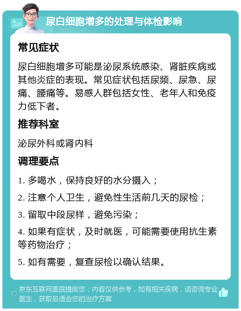 尿白细胞增多的处理与体检影响 常见症状 尿白细胞增多可能是泌尿系统感染、肾脏疾病或其他炎症的表现。常见症状包括尿频、尿急、尿痛、腰痛等。易感人群包括女性、老年人和免疫力低下者。 推荐科室 泌尿外科或肾内科 调理要点 1. 多喝水，保持良好的水分摄入； 2. 注意个人卫生，避免性生活前几天的尿检； 3. 留取中段尿样，避免污染； 4. 如果有症状，及时就医，可能需要使用抗生素等药物治疗； 5. 如有需要，复查尿检以确认结果。