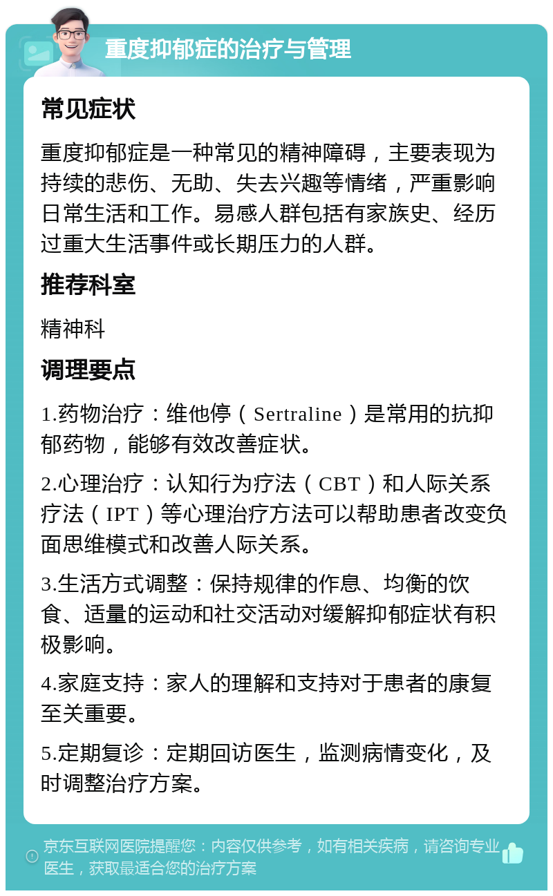 重度抑郁症的治疗与管理 常见症状 重度抑郁症是一种常见的精神障碍，主要表现为持续的悲伤、无助、失去兴趣等情绪，严重影响日常生活和工作。易感人群包括有家族史、经历过重大生活事件或长期压力的人群。 推荐科室 精神科 调理要点 1.药物治疗：维他停（Sertraline）是常用的抗抑郁药物，能够有效改善症状。 2.心理治疗：认知行为疗法（CBT）和人际关系疗法（IPT）等心理治疗方法可以帮助患者改变负面思维模式和改善人际关系。 3.生活方式调整：保持规律的作息、均衡的饮食、适量的运动和社交活动对缓解抑郁症状有积极影响。 4.家庭支持：家人的理解和支持对于患者的康复至关重要。 5.定期复诊：定期回访医生，监测病情变化，及时调整治疗方案。