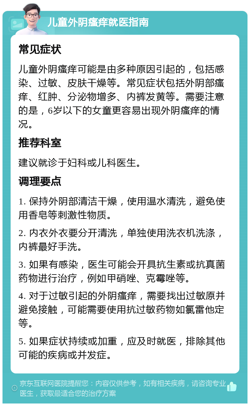 儿童外阴瘙痒就医指南 常见症状 儿童外阴瘙痒可能是由多种原因引起的，包括感染、过敏、皮肤干燥等。常见症状包括外阴部瘙痒、红肿、分泌物增多、内裤发黄等。需要注意的是，6岁以下的女童更容易出现外阴瘙痒的情况。 推荐科室 建议就诊于妇科或儿科医生。 调理要点 1. 保持外阴部清洁干燥，使用温水清洗，避免使用香皂等刺激性物质。 2. 内衣外衣要分开清洗，单独使用洗衣机洗涤，内裤最好手洗。 3. 如果有感染，医生可能会开具抗生素或抗真菌药物进行治疗，例如甲硝唑、克霉唑等。 4. 对于过敏引起的外阴瘙痒，需要找出过敏原并避免接触，可能需要使用抗过敏药物如氯雷他定等。 5. 如果症状持续或加重，应及时就医，排除其他可能的疾病或并发症。