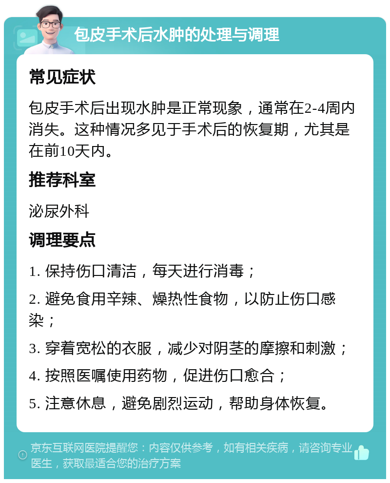 包皮手术后水肿的处理与调理 常见症状 包皮手术后出现水肿是正常现象，通常在2-4周内消失。这种情况多见于手术后的恢复期，尤其是在前10天内。 推荐科室 泌尿外科 调理要点 1. 保持伤口清洁，每天进行消毒； 2. 避免食用辛辣、燥热性食物，以防止伤口感染； 3. 穿着宽松的衣服，减少对阴茎的摩擦和刺激； 4. 按照医嘱使用药物，促进伤口愈合； 5. 注意休息，避免剧烈运动，帮助身体恢复。