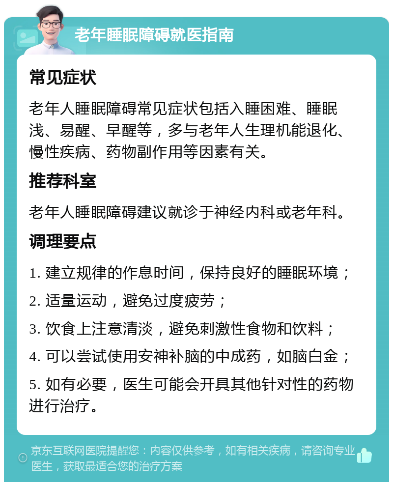 老年睡眠障碍就医指南 常见症状 老年人睡眠障碍常见症状包括入睡困难、睡眠浅、易醒、早醒等，多与老年人生理机能退化、慢性疾病、药物副作用等因素有关。 推荐科室 老年人睡眠障碍建议就诊于神经内科或老年科。 调理要点 1. 建立规律的作息时间，保持良好的睡眠环境； 2. 适量运动，避免过度疲劳； 3. 饮食上注意清淡，避免刺激性食物和饮料； 4. 可以尝试使用安神补脑的中成药，如脑白金； 5. 如有必要，医生可能会开具其他针对性的药物进行治疗。