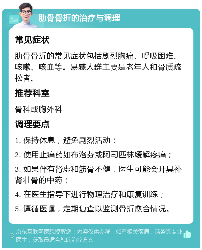 肋骨骨折的治疗与调理 常见症状 肋骨骨折的常见症状包括剧烈胸痛、呼吸困难、咳嗽、咳血等。易感人群主要是老年人和骨质疏松者。 推荐科室 骨科或胸外科 调理要点 1. 保持休息，避免剧烈活动； 2. 使用止痛药如布洛芬或阿司匹林缓解疼痛； 3. 如果伴有肾虚和筋骨不健，医生可能会开具补肾壮骨的中药； 4. 在医生指导下进行物理治疗和康复训练； 5. 遵循医嘱，定期复查以监测骨折愈合情况。