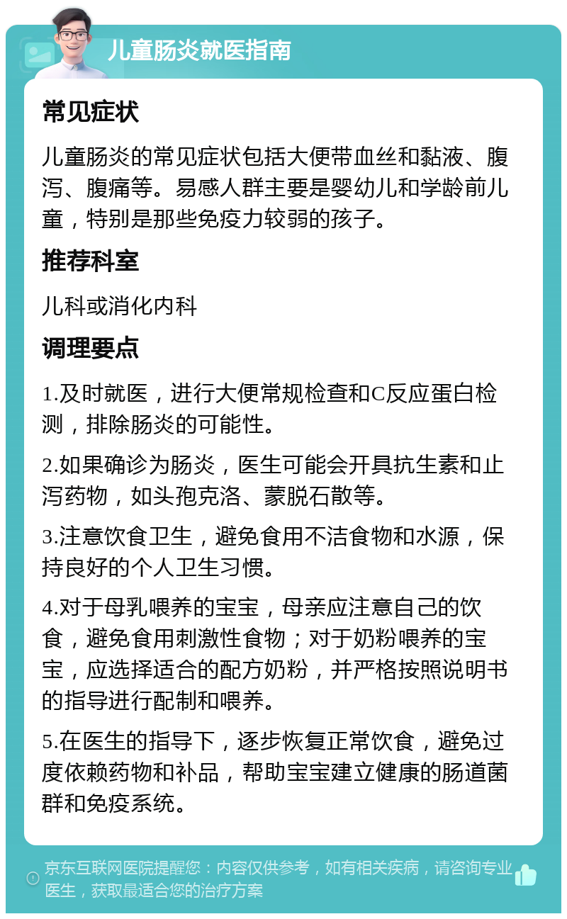 儿童肠炎就医指南 常见症状 儿童肠炎的常见症状包括大便带血丝和黏液、腹泻、腹痛等。易感人群主要是婴幼儿和学龄前儿童，特别是那些免疫力较弱的孩子。 推荐科室 儿科或消化内科 调理要点 1.及时就医，进行大便常规检查和C反应蛋白检测，排除肠炎的可能性。 2.如果确诊为肠炎，医生可能会开具抗生素和止泻药物，如头孢克洛、蒙脱石散等。 3.注意饮食卫生，避免食用不洁食物和水源，保持良好的个人卫生习惯。 4.对于母乳喂养的宝宝，母亲应注意自己的饮食，避免食用刺激性食物；对于奶粉喂养的宝宝，应选择适合的配方奶粉，并严格按照说明书的指导进行配制和喂养。 5.在医生的指导下，逐步恢复正常饮食，避免过度依赖药物和补品，帮助宝宝建立健康的肠道菌群和免疫系统。