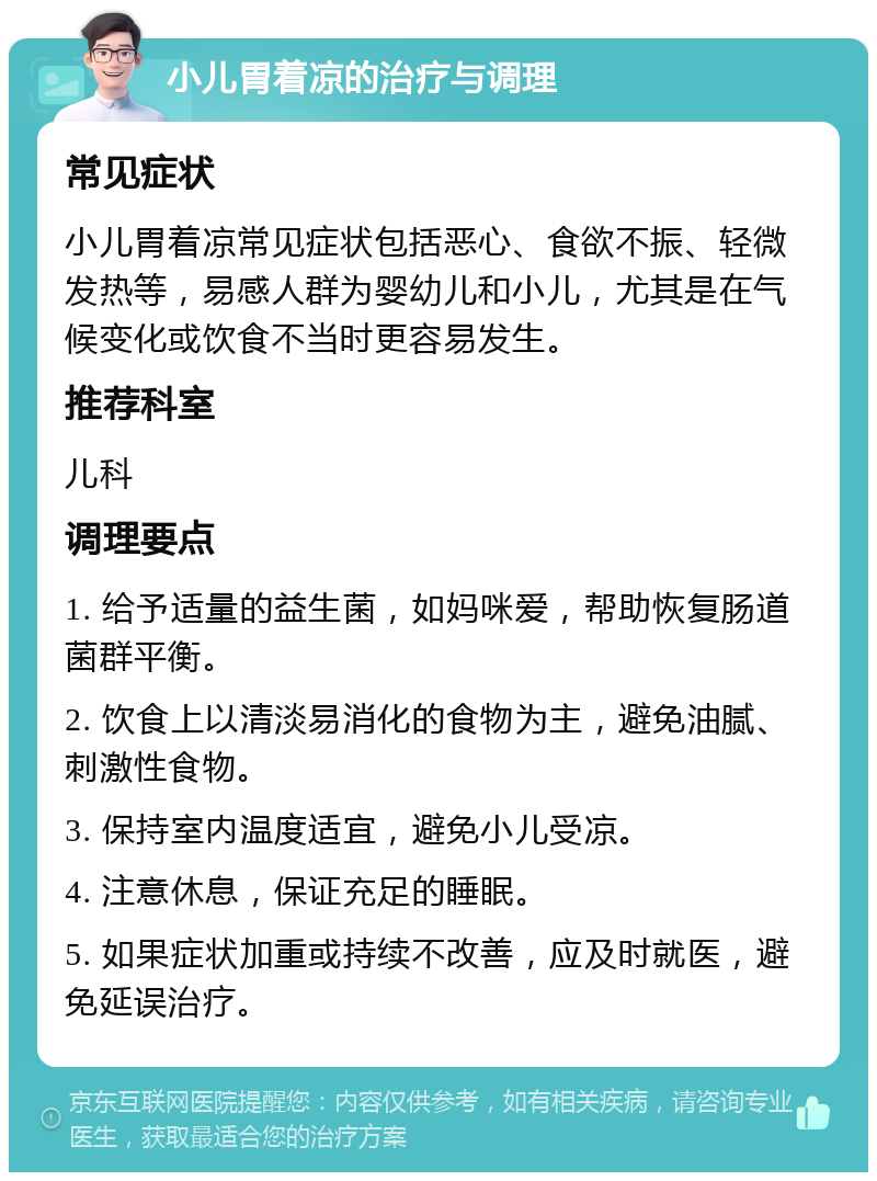 小儿胃着凉的治疗与调理 常见症状 小儿胃着凉常见症状包括恶心、食欲不振、轻微发热等，易感人群为婴幼儿和小儿，尤其是在气候变化或饮食不当时更容易发生。 推荐科室 儿科 调理要点 1. 给予适量的益生菌，如妈咪爱，帮助恢复肠道菌群平衡。 2. 饮食上以清淡易消化的食物为主，避免油腻、刺激性食物。 3. 保持室内温度适宜，避免小儿受凉。 4. 注意休息，保证充足的睡眠。 5. 如果症状加重或持续不改善，应及时就医，避免延误治疗。