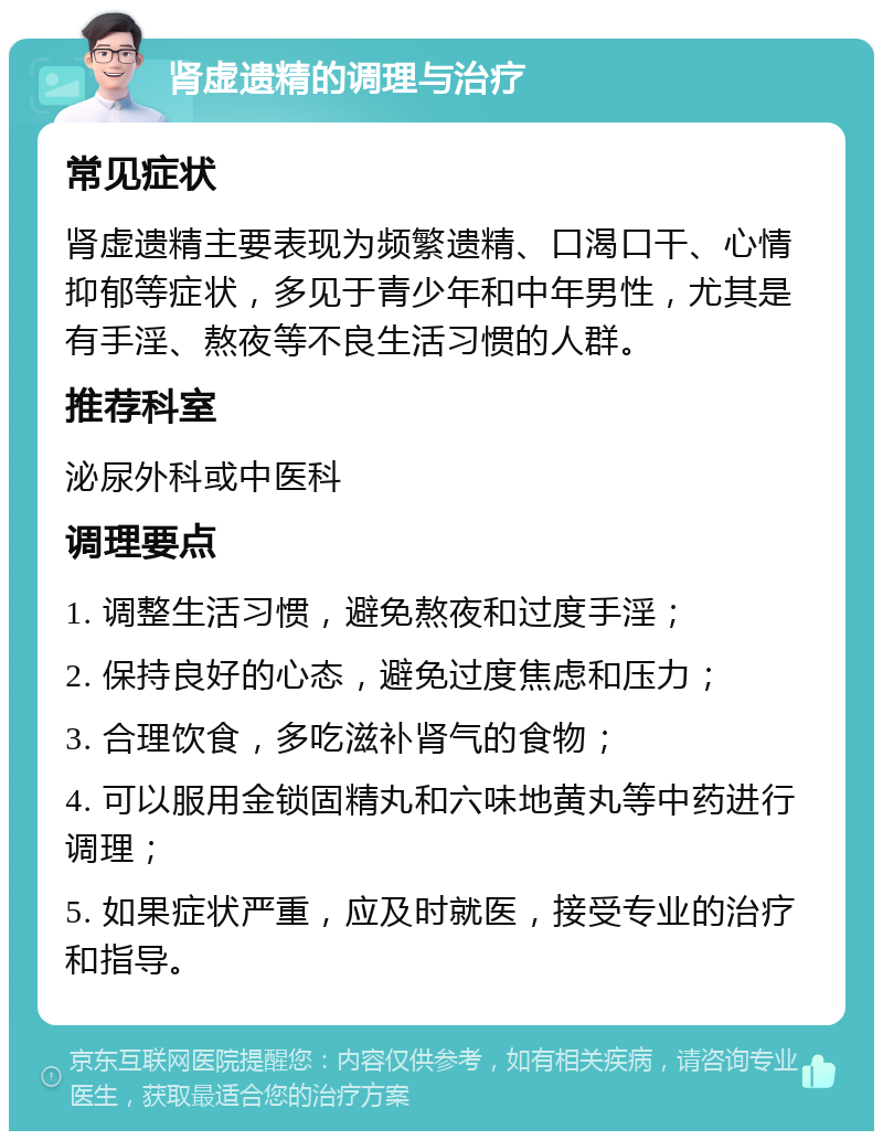 肾虚遗精的调理与治疗 常见症状 肾虚遗精主要表现为频繁遗精、口渴口干、心情抑郁等症状，多见于青少年和中年男性，尤其是有手淫、熬夜等不良生活习惯的人群。 推荐科室 泌尿外科或中医科 调理要点 1. 调整生活习惯，避免熬夜和过度手淫； 2. 保持良好的心态，避免过度焦虑和压力； 3. 合理饮食，多吃滋补肾气的食物； 4. 可以服用金锁固精丸和六味地黄丸等中药进行调理； 5. 如果症状严重，应及时就医，接受专业的治疗和指导。