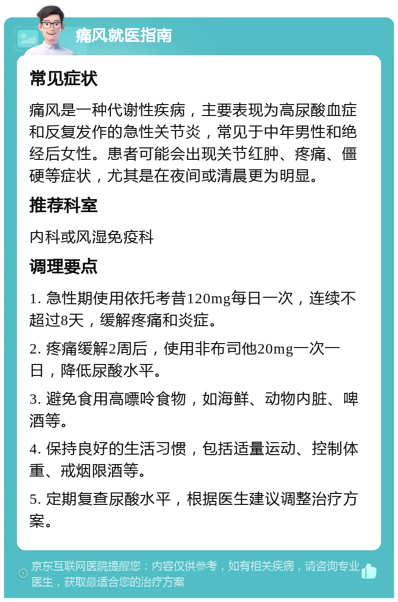 痛风就医指南 常见症状 痛风是一种代谢性疾病，主要表现为高尿酸血症和反复发作的急性关节炎，常见于中年男性和绝经后女性。患者可能会出现关节红肿、疼痛、僵硬等症状，尤其是在夜间或清晨更为明显。 推荐科室 内科或风湿免疫科 调理要点 1. 急性期使用依托考昔120mg每日一次，连续不超过8天，缓解疼痛和炎症。 2. 疼痛缓解2周后，使用非布司他20mg一次一日，降低尿酸水平。 3. 避免食用高嘌呤食物，如海鲜、动物内脏、啤酒等。 4. 保持良好的生活习惯，包括适量运动、控制体重、戒烟限酒等。 5. 定期复查尿酸水平，根据医生建议调整治疗方案。