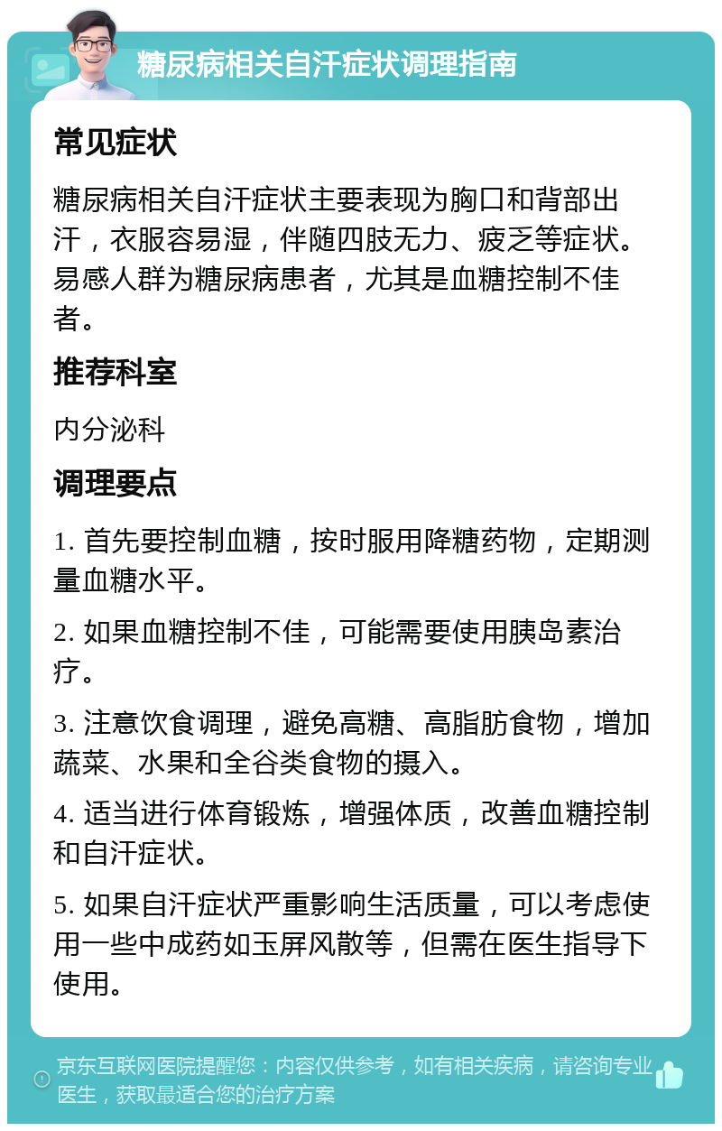 糖尿病相关自汗症状调理指南 常见症状 糖尿病相关自汗症状主要表现为胸口和背部出汗，衣服容易湿，伴随四肢无力、疲乏等症状。易感人群为糖尿病患者，尤其是血糖控制不佳者。 推荐科室 内分泌科 调理要点 1. 首先要控制血糖，按时服用降糖药物，定期测量血糖水平。 2. 如果血糖控制不佳，可能需要使用胰岛素治疗。 3. 注意饮食调理，避免高糖、高脂肪食物，增加蔬菜、水果和全谷类食物的摄入。 4. 适当进行体育锻炼，增强体质，改善血糖控制和自汗症状。 5. 如果自汗症状严重影响生活质量，可以考虑使用一些中成药如玉屏风散等，但需在医生指导下使用。