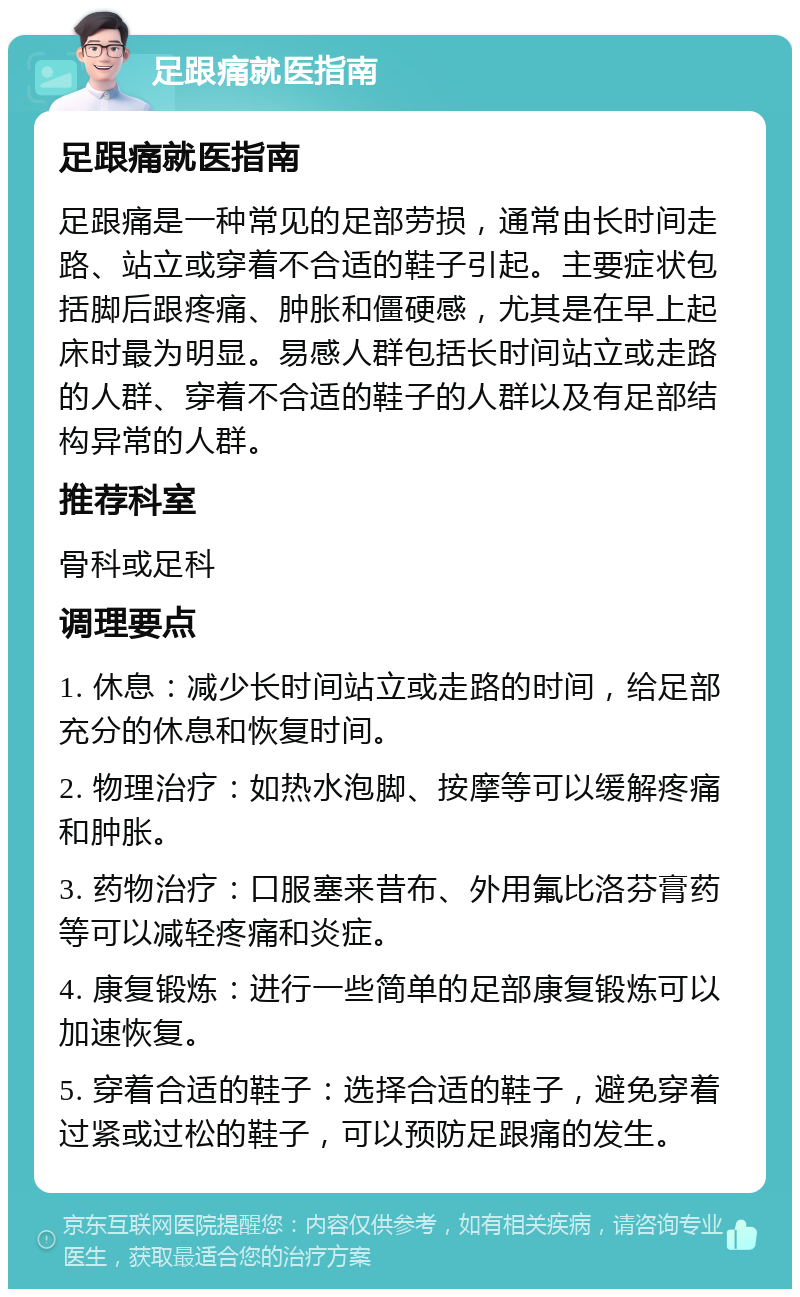 足跟痛就医指南 足跟痛就医指南 足跟痛是一种常见的足部劳损，通常由长时间走路、站立或穿着不合适的鞋子引起。主要症状包括脚后跟疼痛、肿胀和僵硬感，尤其是在早上起床时最为明显。易感人群包括长时间站立或走路的人群、穿着不合适的鞋子的人群以及有足部结构异常的人群。 推荐科室 骨科或足科 调理要点 1. 休息：减少长时间站立或走路的时间，给足部充分的休息和恢复时间。 2. 物理治疗：如热水泡脚、按摩等可以缓解疼痛和肿胀。 3. 药物治疗：口服塞来昔布、外用氟比洛芬膏药等可以减轻疼痛和炎症。 4. 康复锻炼：进行一些简单的足部康复锻炼可以加速恢复。 5. 穿着合适的鞋子：选择合适的鞋子，避免穿着过紧或过松的鞋子，可以预防足跟痛的发生。