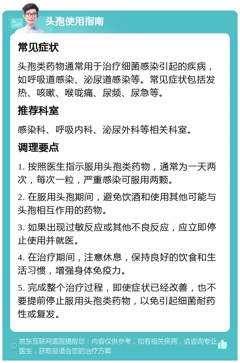 头孢使用指南 常见症状 头孢类药物通常用于治疗细菌感染引起的疾病，如呼吸道感染、泌尿道感染等。常见症状包括发热、咳嗽、喉咙痛、尿频、尿急等。 推荐科室 感染科、呼吸内科、泌尿外科等相关科室。 调理要点 1. 按照医生指示服用头孢类药物，通常为一天两次，每次一粒，严重感染可服用两颗。 2. 在服用头孢期间，避免饮酒和使用其他可能与头孢相互作用的药物。 3. 如果出现过敏反应或其他不良反应，应立即停止使用并就医。 4. 在治疗期间，注意休息，保持良好的饮食和生活习惯，增强身体免疫力。 5. 完成整个治疗过程，即使症状已经改善，也不要提前停止服用头孢类药物，以免引起细菌耐药性或复发。