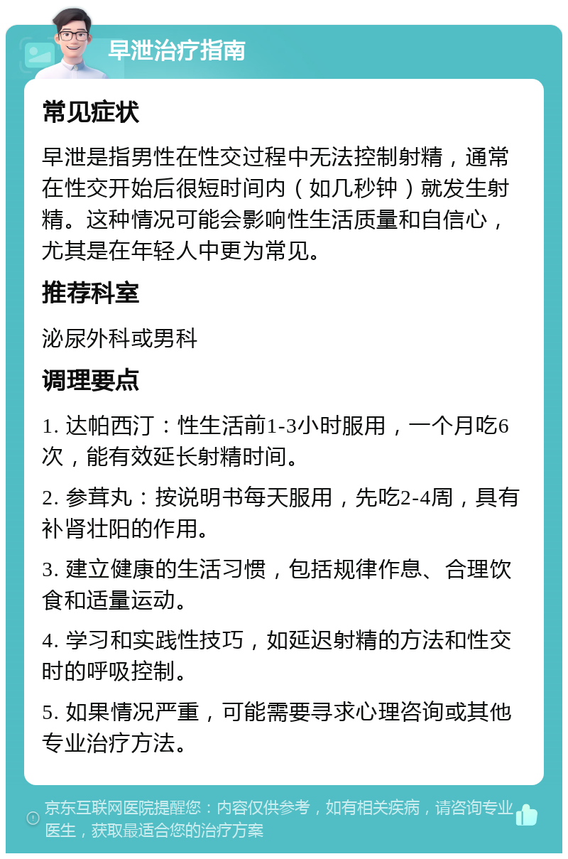 早泄治疗指南 常见症状 早泄是指男性在性交过程中无法控制射精，通常在性交开始后很短时间内（如几秒钟）就发生射精。这种情况可能会影响性生活质量和自信心，尤其是在年轻人中更为常见。 推荐科室 泌尿外科或男科 调理要点 1. 达帕西汀：性生活前1-3小时服用，一个月吃6次，能有效延长射精时间。 2. 参茸丸：按说明书每天服用，先吃2-4周，具有补肾壮阳的作用。 3. 建立健康的生活习惯，包括规律作息、合理饮食和适量运动。 4. 学习和实践性技巧，如延迟射精的方法和性交时的呼吸控制。 5. 如果情况严重，可能需要寻求心理咨询或其他专业治疗方法。