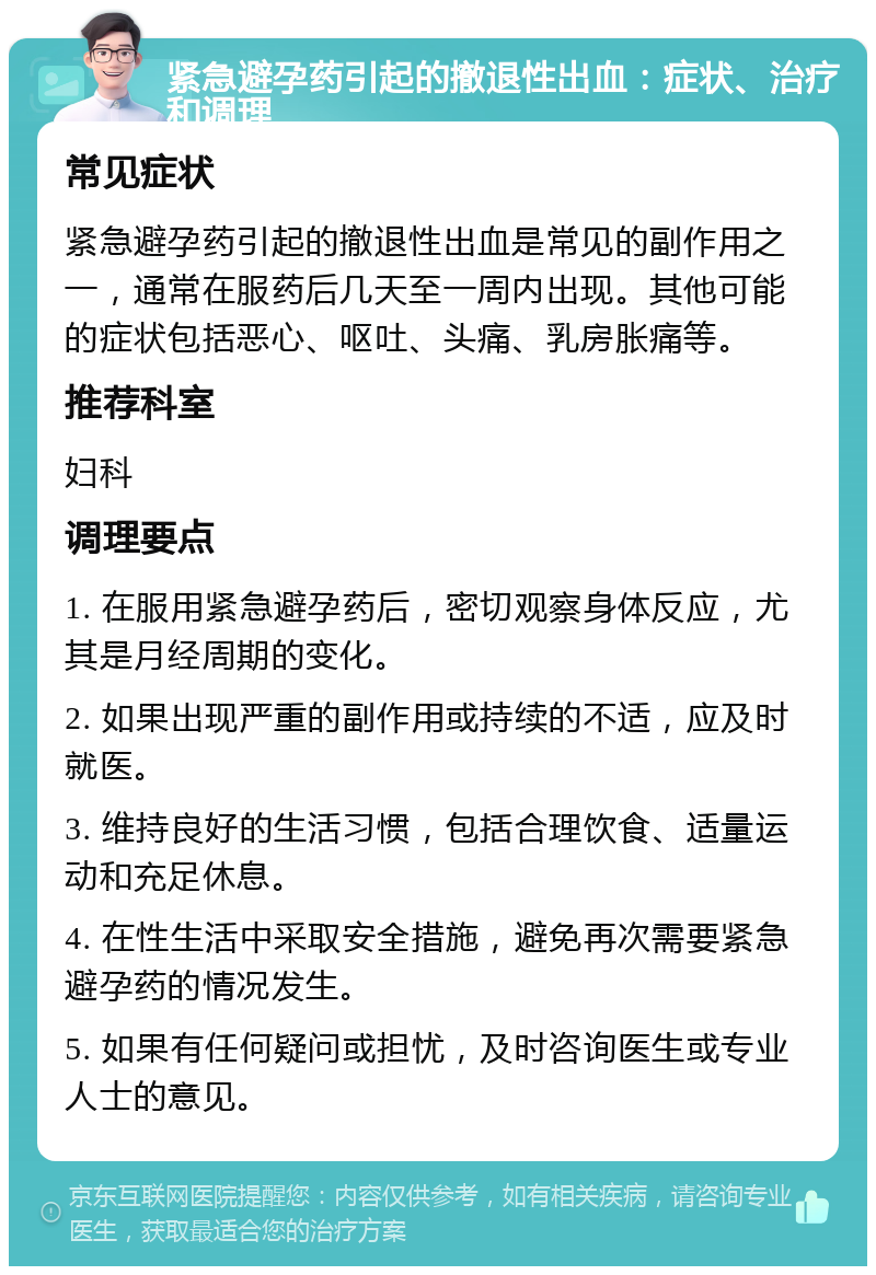 紧急避孕药引起的撤退性出血：症状、治疗和调理 常见症状 紧急避孕药引起的撤退性出血是常见的副作用之一，通常在服药后几天至一周内出现。其他可能的症状包括恶心、呕吐、头痛、乳房胀痛等。 推荐科室 妇科 调理要点 1. 在服用紧急避孕药后，密切观察身体反应，尤其是月经周期的变化。 2. 如果出现严重的副作用或持续的不适，应及时就医。 3. 维持良好的生活习惯，包括合理饮食、适量运动和充足休息。 4. 在性生活中采取安全措施，避免再次需要紧急避孕药的情况发生。 5. 如果有任何疑问或担忧，及时咨询医生或专业人士的意见。