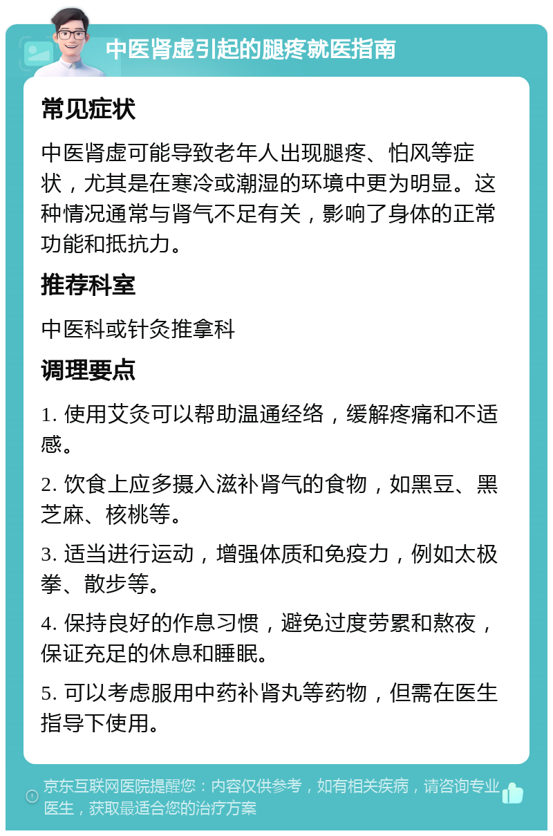 中医肾虚引起的腿疼就医指南 常见症状 中医肾虚可能导致老年人出现腿疼、怕风等症状，尤其是在寒冷或潮湿的环境中更为明显。这种情况通常与肾气不足有关，影响了身体的正常功能和抵抗力。 推荐科室 中医科或针灸推拿科 调理要点 1. 使用艾灸可以帮助温通经络，缓解疼痛和不适感。 2. 饮食上应多摄入滋补肾气的食物，如黑豆、黑芝麻、核桃等。 3. 适当进行运动，增强体质和免疫力，例如太极拳、散步等。 4. 保持良好的作息习惯，避免过度劳累和熬夜，保证充足的休息和睡眠。 5. 可以考虑服用中药补肾丸等药物，但需在医生指导下使用。