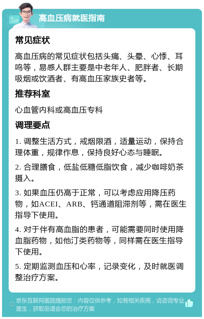 高血压病就医指南 常见症状 高血压病的常见症状包括头痛、头晕、心悸、耳鸣等，易感人群主要是中老年人、肥胖者、长期吸烟或饮酒者、有高血压家族史者等。 推荐科室 心血管内科或高血压专科 调理要点 1. 调整生活方式，戒烟限酒，适量运动，保持合理体重，规律作息，保持良好心态与睡眠。 2. 合理膳食，低盐低糖低脂饮食，减少咖啡奶茶摄入。 3. 如果血压仍高于正常，可以考虑应用降压药物，如ACEI、ARB、钙通道阻滞剂等，需在医生指导下使用。 4. 对于伴有高血脂的患者，可能需要同时使用降血脂药物，如他汀类药物等，同样需在医生指导下使用。 5. 定期监测血压和心率，记录变化，及时就医调整治疗方案。