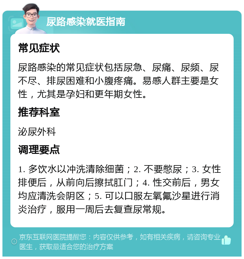 尿路感染就医指南 常见症状 尿路感染的常见症状包括尿急、尿痛、尿频、尿不尽、排尿困难和小腹疼痛。易感人群主要是女性，尤其是孕妇和更年期女性。 推荐科室 泌尿外科 调理要点 1. 多饮水以冲洗清除细菌；2. 不要憋尿；3. 女性排便后，从前向后擦拭肛门；4. 性交前后，男女均应清洗会阴区；5. 可以口服左氧氟沙星进行消炎治疗，服用一周后去复查尿常规。