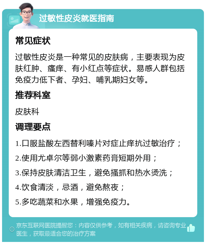 过敏性皮炎就医指南 常见症状 过敏性皮炎是一种常见的皮肤病，主要表现为皮肤红肿、瘙痒、有小红点等症状。易感人群包括免疫力低下者、孕妇、哺乳期妇女等。 推荐科室 皮肤科 调理要点 1.口服盐酸左西替利嗪片对症止痒抗过敏治疗； 2.使用尤卓尔等弱小激素药膏短期外用； 3.保持皮肤清洁卫生，避免搔抓和热水烫洗； 4.饮食清淡，忌酒，避免熬夜； 5.多吃蔬菜和水果，增强免疫力。