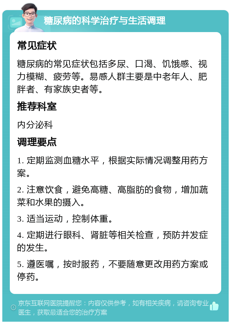 糖尿病的科学治疗与生活调理 常见症状 糖尿病的常见症状包括多尿、口渴、饥饿感、视力模糊、疲劳等。易感人群主要是中老年人、肥胖者、有家族史者等。 推荐科室 内分泌科 调理要点 1. 定期监测血糖水平，根据实际情况调整用药方案。 2. 注意饮食，避免高糖、高脂肪的食物，增加蔬菜和水果的摄入。 3. 适当运动，控制体重。 4. 定期进行眼科、肾脏等相关检查，预防并发症的发生。 5. 遵医嘱，按时服药，不要随意更改用药方案或停药。