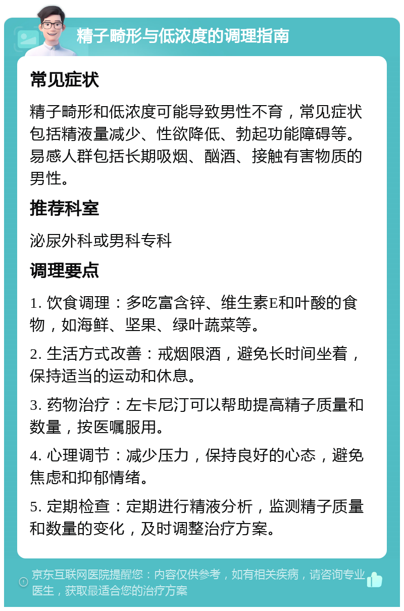 精子畸形与低浓度的调理指南 常见症状 精子畸形和低浓度可能导致男性不育，常见症状包括精液量减少、性欲降低、勃起功能障碍等。易感人群包括长期吸烟、酗酒、接触有害物质的男性。 推荐科室 泌尿外科或男科专科 调理要点 1. 饮食调理：多吃富含锌、维生素E和叶酸的食物，如海鲜、坚果、绿叶蔬菜等。 2. 生活方式改善：戒烟限酒，避免长时间坐着，保持适当的运动和休息。 3. 药物治疗：左卡尼汀可以帮助提高精子质量和数量，按医嘱服用。 4. 心理调节：减少压力，保持良好的心态，避免焦虑和抑郁情绪。 5. 定期检查：定期进行精液分析，监测精子质量和数量的变化，及时调整治疗方案。