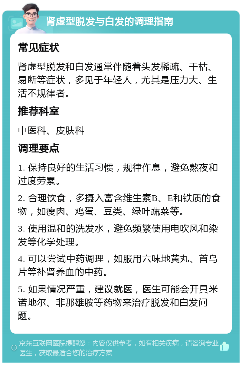 肾虚型脱发与白发的调理指南 常见症状 肾虚型脱发和白发通常伴随着头发稀疏、干枯、易断等症状，多见于年轻人，尤其是压力大、生活不规律者。 推荐科室 中医科、皮肤科 调理要点 1. 保持良好的生活习惯，规律作息，避免熬夜和过度劳累。 2. 合理饮食，多摄入富含维生素B、E和铁质的食物，如瘦肉、鸡蛋、豆类、绿叶蔬菜等。 3. 使用温和的洗发水，避免频繁使用电吹风和染发等化学处理。 4. 可以尝试中药调理，如服用六味地黄丸、首乌片等补肾养血的中药。 5. 如果情况严重，建议就医，医生可能会开具米诺地尔、非那雄胺等药物来治疗脱发和白发问题。