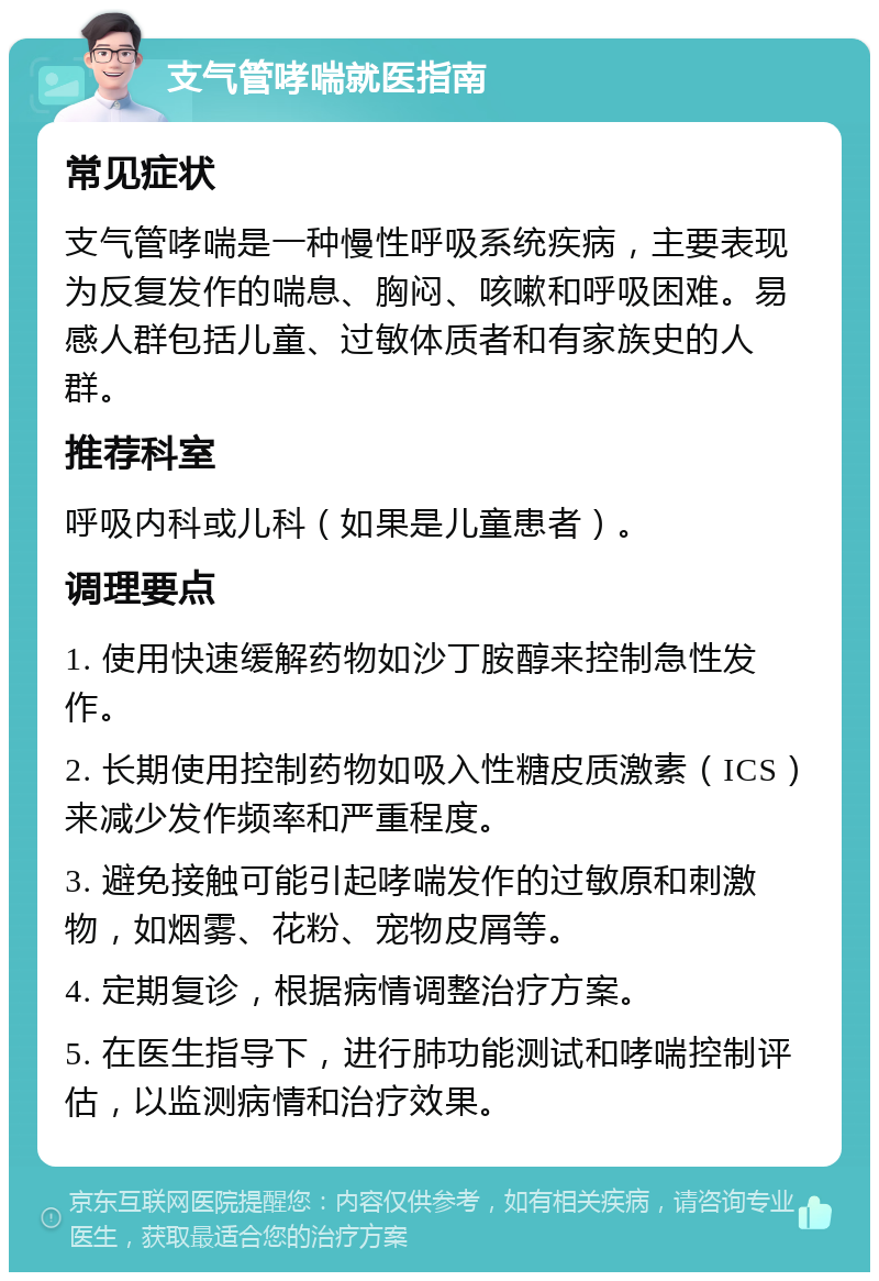 支气管哮喘就医指南 常见症状 支气管哮喘是一种慢性呼吸系统疾病，主要表现为反复发作的喘息、胸闷、咳嗽和呼吸困难。易感人群包括儿童、过敏体质者和有家族史的人群。 推荐科室 呼吸内科或儿科（如果是儿童患者）。 调理要点 1. 使用快速缓解药物如沙丁胺醇来控制急性发作。 2. 长期使用控制药物如吸入性糖皮质激素（ICS）来减少发作频率和严重程度。 3. 避免接触可能引起哮喘发作的过敏原和刺激物，如烟雾、花粉、宠物皮屑等。 4. 定期复诊，根据病情调整治疗方案。 5. 在医生指导下，进行肺功能测试和哮喘控制评估，以监测病情和治疗效果。