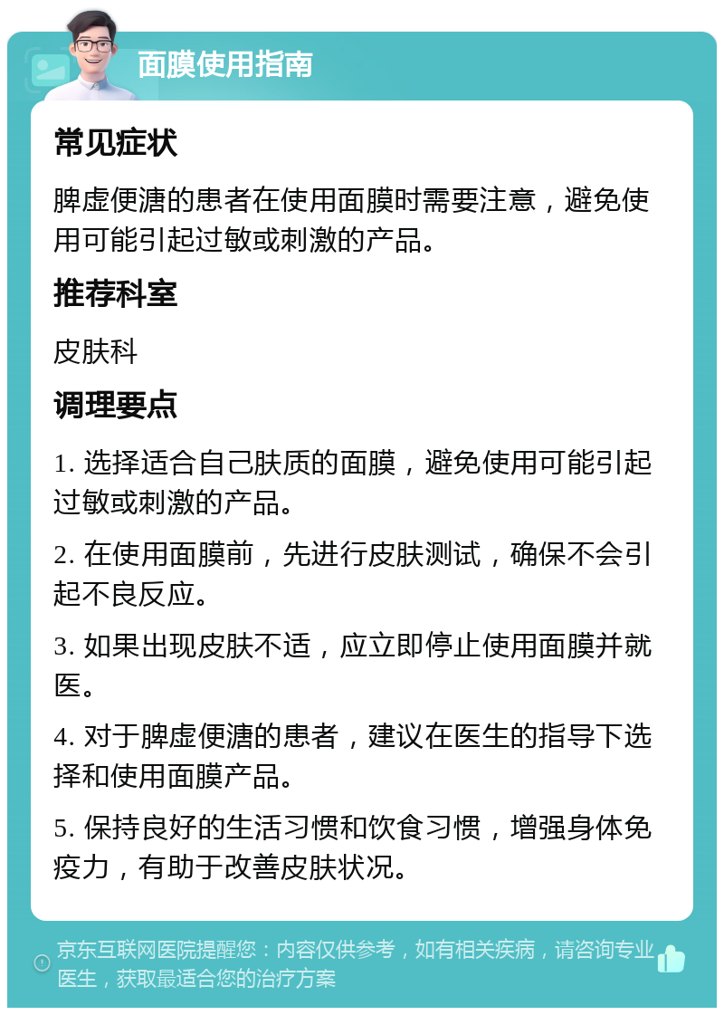 面膜使用指南 常见症状 脾虚便溏的患者在使用面膜时需要注意，避免使用可能引起过敏或刺激的产品。 推荐科室 皮肤科 调理要点 1. 选择适合自己肤质的面膜，避免使用可能引起过敏或刺激的产品。 2. 在使用面膜前，先进行皮肤测试，确保不会引起不良反应。 3. 如果出现皮肤不适，应立即停止使用面膜并就医。 4. 对于脾虚便溏的患者，建议在医生的指导下选择和使用面膜产品。 5. 保持良好的生活习惯和饮食习惯，增强身体免疫力，有助于改善皮肤状况。