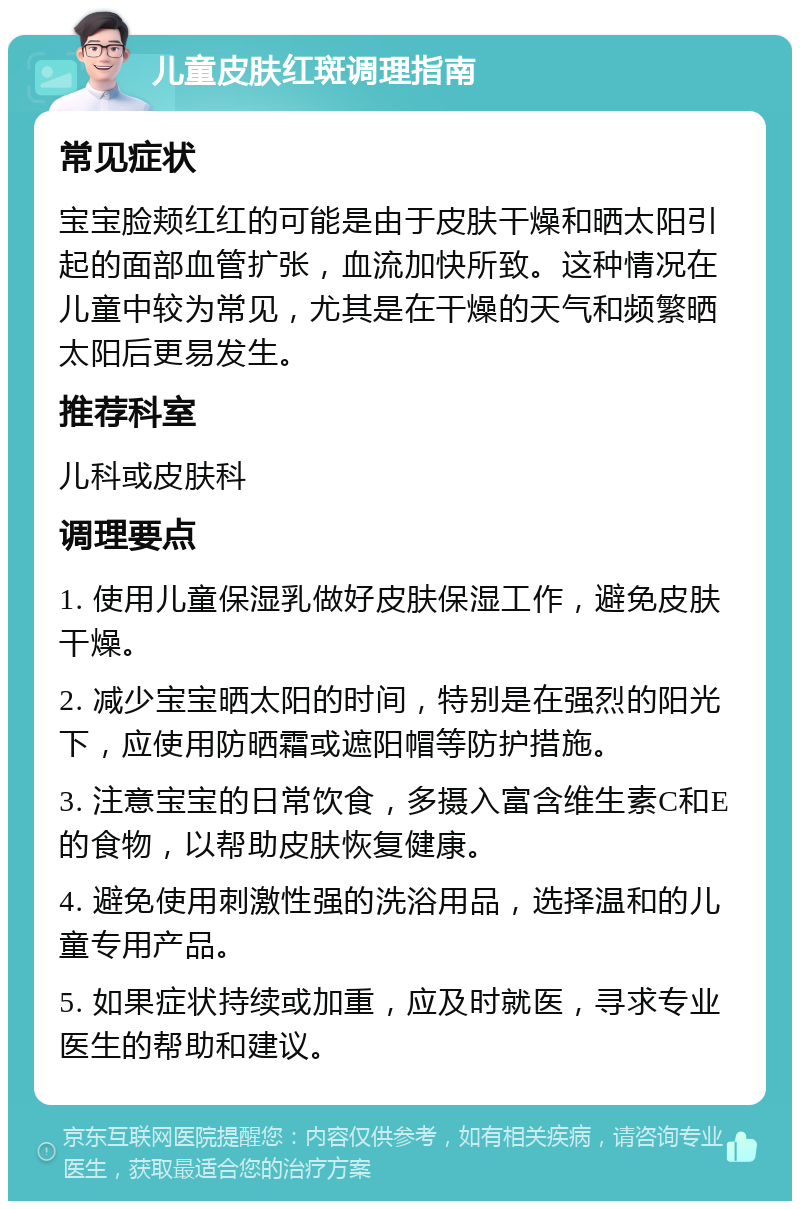 儿童皮肤红斑调理指南 常见症状 宝宝脸颊红红的可能是由于皮肤干燥和晒太阳引起的面部血管扩张，血流加快所致。这种情况在儿童中较为常见，尤其是在干燥的天气和频繁晒太阳后更易发生。 推荐科室 儿科或皮肤科 调理要点 1. 使用儿童保湿乳做好皮肤保湿工作，避免皮肤干燥。 2. 减少宝宝晒太阳的时间，特别是在强烈的阳光下，应使用防晒霜或遮阳帽等防护措施。 3. 注意宝宝的日常饮食，多摄入富含维生素C和E的食物，以帮助皮肤恢复健康。 4. 避免使用刺激性强的洗浴用品，选择温和的儿童专用产品。 5. 如果症状持续或加重，应及时就医，寻求专业医生的帮助和建议。