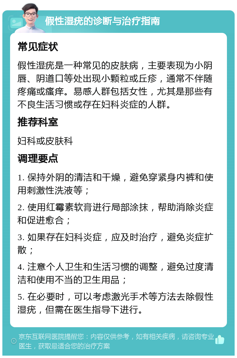 假性湿疣的诊断与治疗指南 常见症状 假性湿疣是一种常见的皮肤病，主要表现为小阴唇、阴道口等处出现小颗粒或丘疹，通常不伴随疼痛或瘙痒。易感人群包括女性，尤其是那些有不良生活习惯或存在妇科炎症的人群。 推荐科室 妇科或皮肤科 调理要点 1. 保持外阴的清洁和干燥，避免穿紧身内裤和使用刺激性洗液等； 2. 使用红霉素软膏进行局部涂抹，帮助消除炎症和促进愈合； 3. 如果存在妇科炎症，应及时治疗，避免炎症扩散； 4. 注意个人卫生和生活习惯的调整，避免过度清洁和使用不当的卫生用品； 5. 在必要时，可以考虑激光手术等方法去除假性湿疣，但需在医生指导下进行。