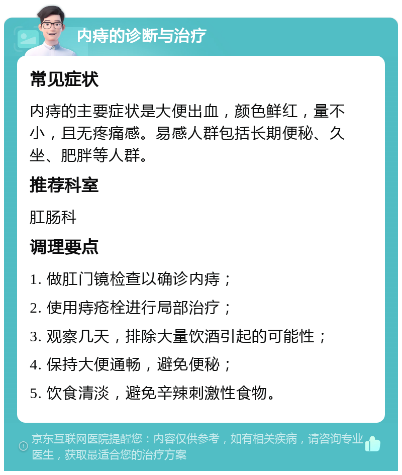 内痔的诊断与治疗 常见症状 内痔的主要症状是大便出血，颜色鲜红，量不小，且无疼痛感。易感人群包括长期便秘、久坐、肥胖等人群。 推荐科室 肛肠科 调理要点 1. 做肛门镜检查以确诊内痔； 2. 使用痔疮栓进行局部治疗； 3. 观察几天，排除大量饮酒引起的可能性； 4. 保持大便通畅，避免便秘； 5. 饮食清淡，避免辛辣刺激性食物。