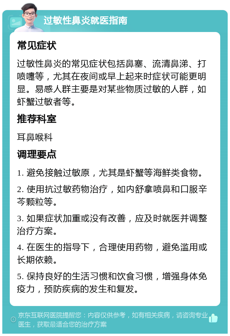 过敏性鼻炎就医指南 常见症状 过敏性鼻炎的常见症状包括鼻塞、流清鼻涕、打喷嚏等，尤其在夜间或早上起来时症状可能更明显。易感人群主要是对某些物质过敏的人群，如虾蟹过敏者等。 推荐科室 耳鼻喉科 调理要点 1. 避免接触过敏原，尤其是虾蟹等海鲜类食物。 2. 使用抗过敏药物治疗，如内舒拿喷鼻和口服辛芩颗粒等。 3. 如果症状加重或没有改善，应及时就医并调整治疗方案。 4. 在医生的指导下，合理使用药物，避免滥用或长期依赖。 5. 保持良好的生活习惯和饮食习惯，增强身体免疫力，预防疾病的发生和复发。