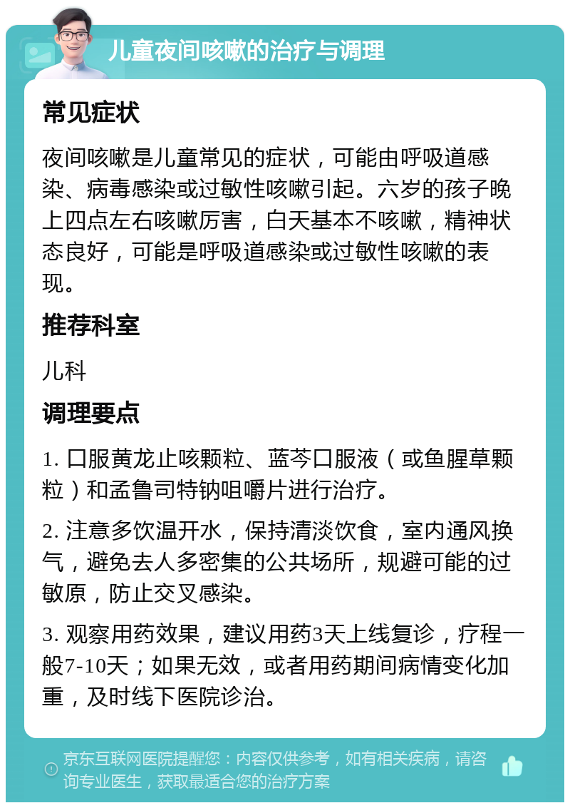 儿童夜间咳嗽的治疗与调理 常见症状 夜间咳嗽是儿童常见的症状，可能由呼吸道感染、病毒感染或过敏性咳嗽引起。六岁的孩子晚上四点左右咳嗽厉害，白天基本不咳嗽，精神状态良好，可能是呼吸道感染或过敏性咳嗽的表现。 推荐科室 儿科 调理要点 1. 口服黄龙止咳颗粒、蓝芩口服液（或鱼腥草颗粒）和孟鲁司特钠咀嚼片进行治疗。 2. 注意多饮温开水，保持清淡饮食，室内通风换气，避免去人多密集的公共场所，规避可能的过敏原，防止交叉感染。 3. 观察用药效果，建议用药3天上线复诊，疗程一般7-10天；如果无效，或者用药期间病情变化加重，及时线下医院诊治。