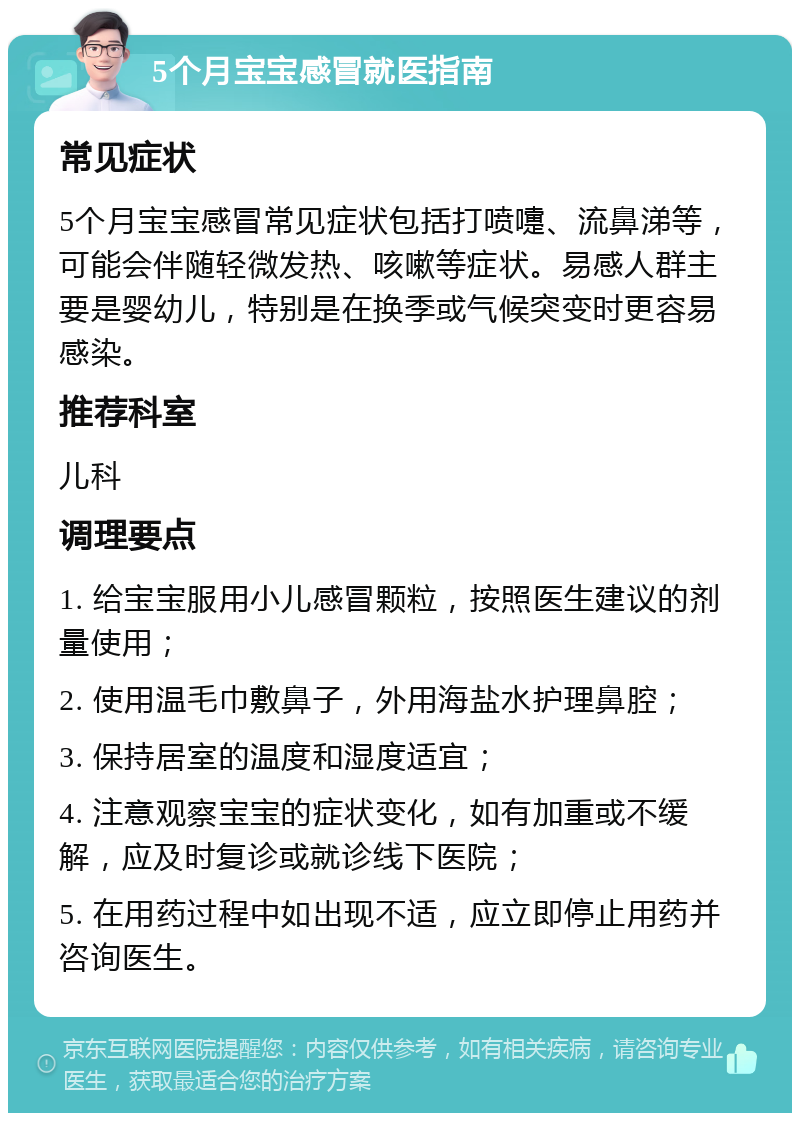 5个月宝宝感冒就医指南 常见症状 5个月宝宝感冒常见症状包括打喷嚏、流鼻涕等，可能会伴随轻微发热、咳嗽等症状。易感人群主要是婴幼儿，特别是在换季或气候突变时更容易感染。 推荐科室 儿科 调理要点 1. 给宝宝服用小儿感冒颗粒，按照医生建议的剂量使用； 2. 使用温毛巾敷鼻子，外用海盐水护理鼻腔； 3. 保持居室的温度和湿度适宜； 4. 注意观察宝宝的症状变化，如有加重或不缓解，应及时复诊或就诊线下医院； 5. 在用药过程中如出现不适，应立即停止用药并咨询医生。