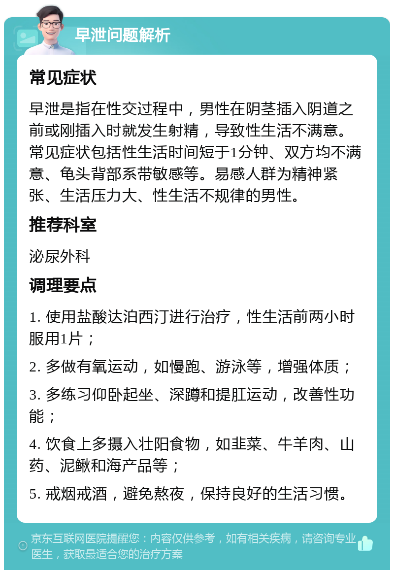 早泄问题解析 常见症状 早泄是指在性交过程中，男性在阴茎插入阴道之前或刚插入时就发生射精，导致性生活不满意。常见症状包括性生活时间短于1分钟、双方均不满意、龟头背部系带敏感等。易感人群为精神紧张、生活压力大、性生活不规律的男性。 推荐科室 泌尿外科 调理要点 1. 使用盐酸达泊西汀进行治疗，性生活前两小时服用1片； 2. 多做有氧运动，如慢跑、游泳等，增强体质； 3. 多练习仰卧起坐、深蹲和提肛运动，改善性功能； 4. 饮食上多摄入壮阳食物，如韭菜、牛羊肉、山药、泥鳅和海产品等； 5. 戒烟戒酒，避免熬夜，保持良好的生活习惯。