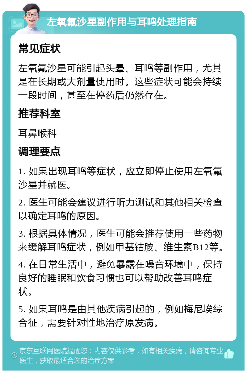 左氧氟沙星副作用与耳鸣处理指南 常见症状 左氧氟沙星可能引起头晕、耳鸣等副作用，尤其是在长期或大剂量使用时。这些症状可能会持续一段时间，甚至在停药后仍然存在。 推荐科室 耳鼻喉科 调理要点 1. 如果出现耳鸣等症状，应立即停止使用左氧氟沙星并就医。 2. 医生可能会建议进行听力测试和其他相关检查以确定耳鸣的原因。 3. 根据具体情况，医生可能会推荐使用一些药物来缓解耳鸣症状，例如甲基钴胺、维生素B12等。 4. 在日常生活中，避免暴露在噪音环境中，保持良好的睡眠和饮食习惯也可以帮助改善耳鸣症状。 5. 如果耳鸣是由其他疾病引起的，例如梅尼埃综合征，需要针对性地治疗原发病。