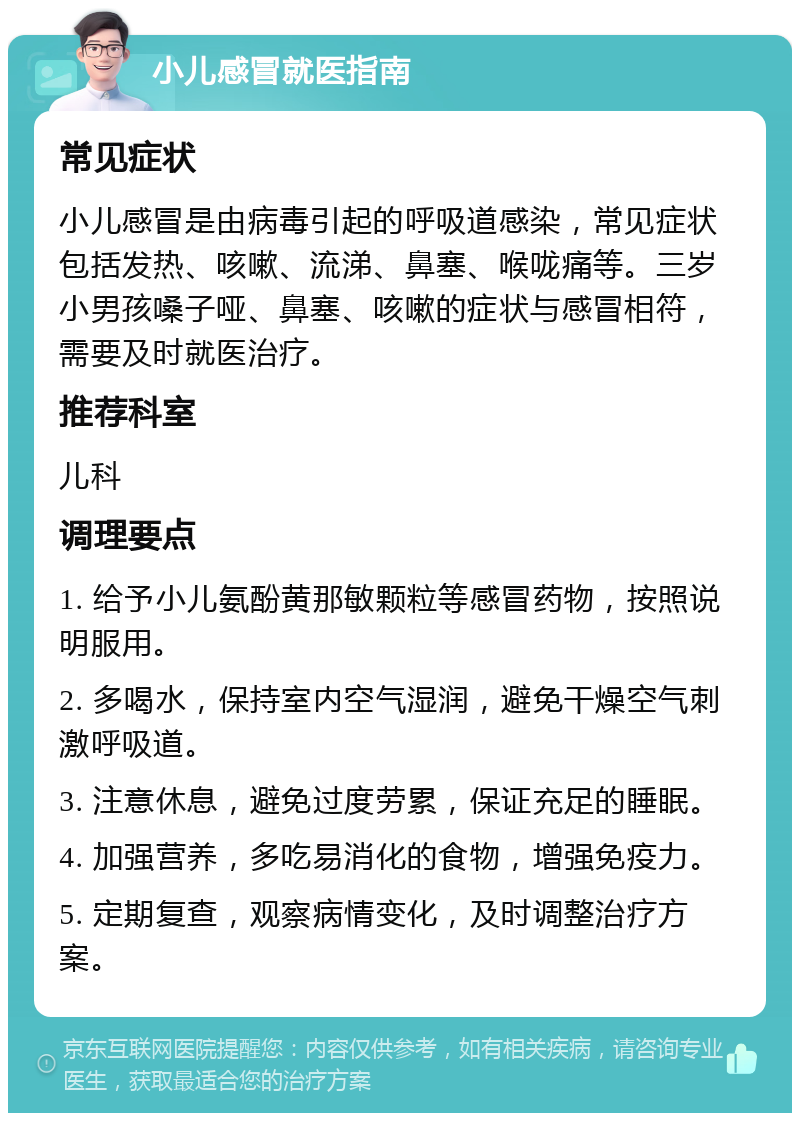 小儿感冒就医指南 常见症状 小儿感冒是由病毒引起的呼吸道感染，常见症状包括发热、咳嗽、流涕、鼻塞、喉咙痛等。三岁小男孩嗓子哑、鼻塞、咳嗽的症状与感冒相符，需要及时就医治疗。 推荐科室 儿科 调理要点 1. 给予小儿氨酚黄那敏颗粒等感冒药物，按照说明服用。 2. 多喝水，保持室内空气湿润，避免干燥空气刺激呼吸道。 3. 注意休息，避免过度劳累，保证充足的睡眠。 4. 加强营养，多吃易消化的食物，增强免疫力。 5. 定期复查，观察病情变化，及时调整治疗方案。