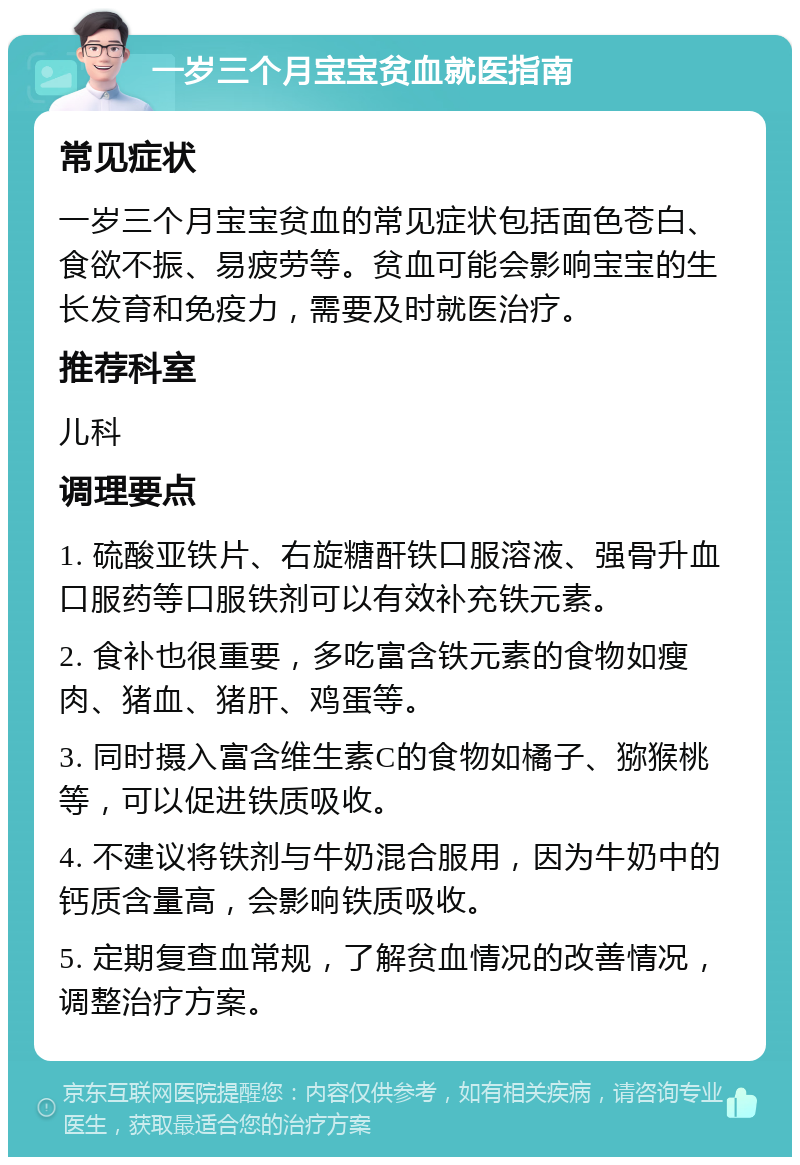 一岁三个月宝宝贫血就医指南 常见症状 一岁三个月宝宝贫血的常见症状包括面色苍白、食欲不振、易疲劳等。贫血可能会影响宝宝的生长发育和免疫力，需要及时就医治疗。 推荐科室 儿科 调理要点 1. 硫酸亚铁片、右旋糖酐铁口服溶液、强骨升血口服药等口服铁剂可以有效补充铁元素。 2. 食补也很重要，多吃富含铁元素的食物如瘦肉、猪血、猪肝、鸡蛋等。 3. 同时摄入富含维生素C的食物如橘子、猕猴桃等，可以促进铁质吸收。 4. 不建议将铁剂与牛奶混合服用，因为牛奶中的钙质含量高，会影响铁质吸收。 5. 定期复查血常规，了解贫血情况的改善情况，调整治疗方案。